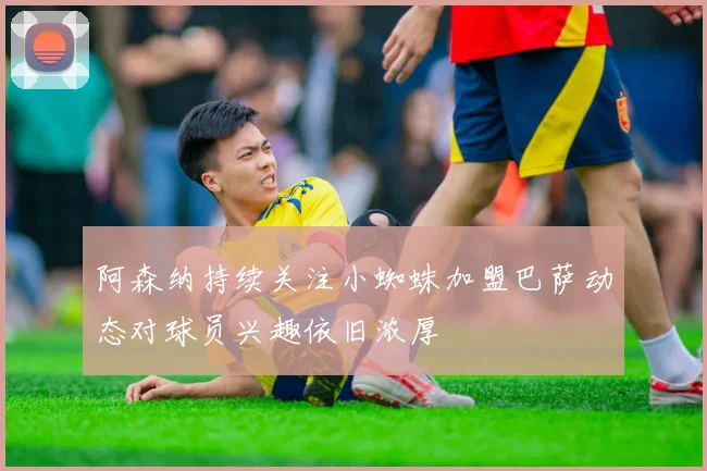 阿森纳持续关注小蜘蛛加盟巴萨动态对球员兴趣依旧浓厚