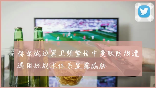赫尔城边翼卫频繁传中曼联防线遭遇困扰战术体系显露威胁