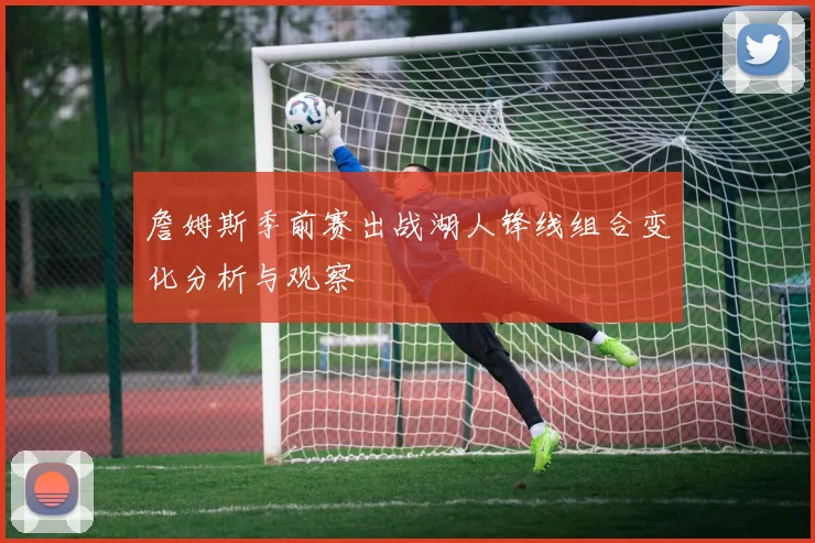 詹姆斯季前赛出战湖人锋线组合变化分析与观察