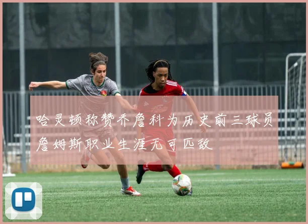 哈灵顿称赞乔詹科为历史前三球员詹姆斯职业生涯无可匹敌