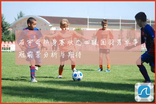 石宇奇热身赛状态回暖国羽男单争冠前景分析与期待