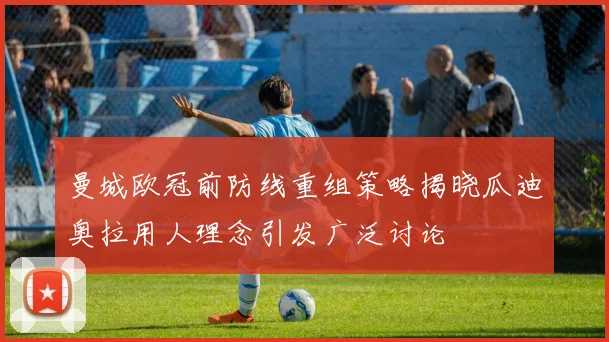 曼城欧冠前防线重组策略揭晓瓜迪奥拉用人理念引发广泛讨论