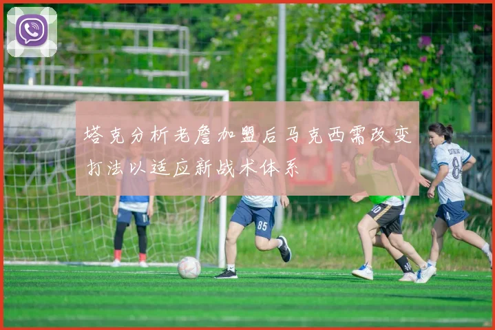 塔克分析老詹加盟后马克西需改变打法以适应新战术体系