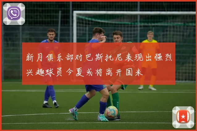新月俱乐部对巴斯托尼表现出强烈兴趣球员今夏或将离开国米